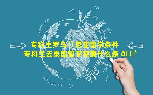 专科生罗马 ☘ 尼亚留学条件 专科生去泰国留学需要什么条 🐳 件